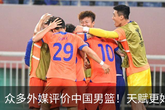 众多外媒评价中国男篮！天赋更好，打法却过时